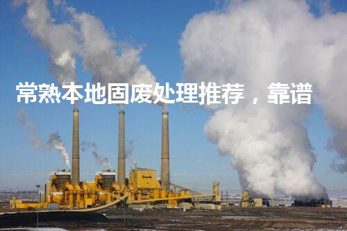 常熟本地固废处理推荐，靠谱的都在这儿啦！